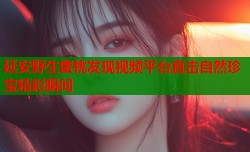 延安野生蜜桃发现视频平台直击自然珍宝精彩瞬间