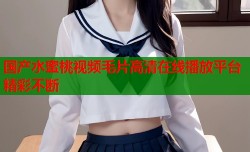 国产水蜜桃视频毛片高清在线播放平台精彩不断