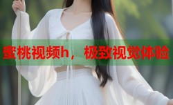 蜜桃视频h，极致视觉体验