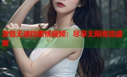 激情无遮挡蜜桃视频：尽享无限视觉盛宴