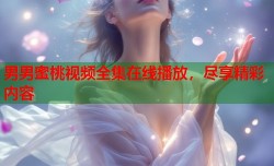 男男蜜桃视频全集在线播放，尽享精彩内容