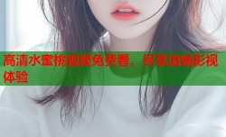 高清水蜜桃视频免费看，尽享流畅影视体验