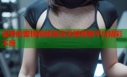 很黄的蜜桃视频高清无限观看平台精彩不断