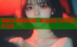 韩国出水蜜桃视频：美食探索与烹饪技巧分享