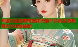 韩国女团送蜜桃视频热播平台高清流畅看点全功能体验