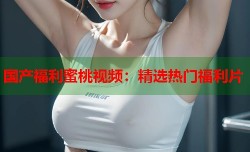 国产福利蜜桃视频：精选热门福利片