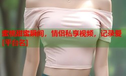 蜜桃甜蜜瞬间，情侣私享视频，记录爱[平台名]