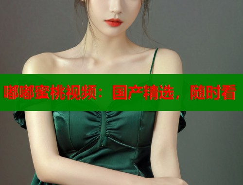 嘟嘟蜜桃视频：国产精选，随时看  第1张