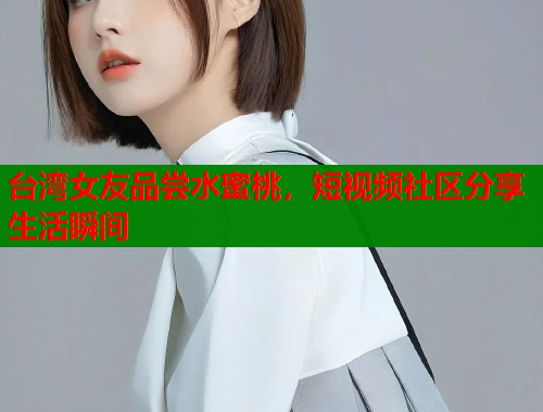 台湾女友品尝水蜜桃，短视频社区分享生活瞬间  第2张