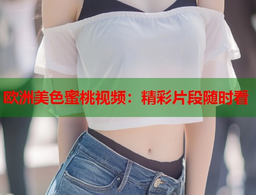 欧洲美色蜜桃视频：精彩片段随时看  第1张