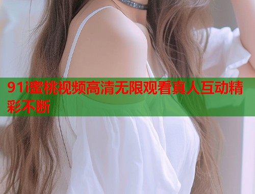 91i蜜桃视频高清无限观看真人互动精彩不断  第1张