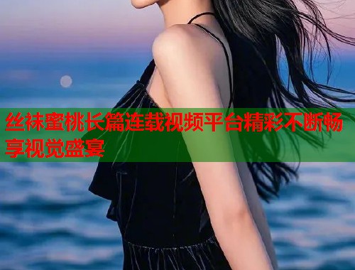 丝袜蜜桃长篇连载视频平台精彩不断畅享视觉盛宴  第1张