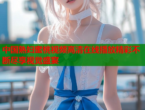 中国熟妇蜜桃视频高清在线播放精彩不断尽享视觉盛宴  第1张
