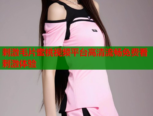 刺激毛片蜜桃视频平台高清流畅免费看刺激体验  第1张