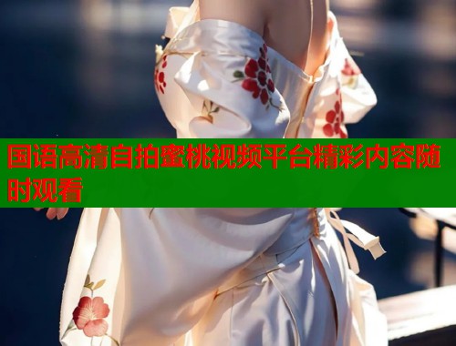 国语高清自拍蜜桃视频平台精彩内容随时观看  第1张