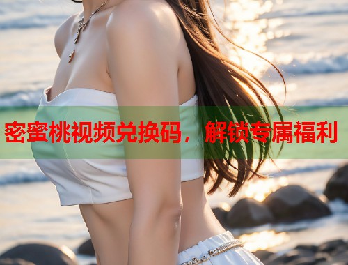 密蜜桃视频兑换码，解锁专属福利  第1张