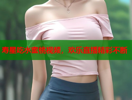 寿星吃水蜜桃视频，欢乐直播精彩不断  第1张
