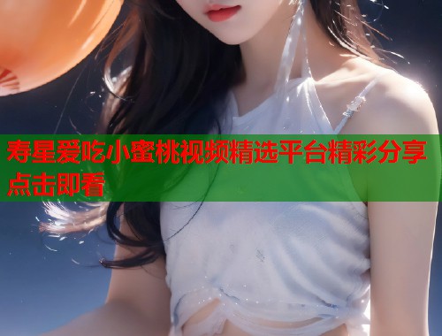 寿星爱吃小蜜桃视频精选平台精彩分享点击即看  第1张