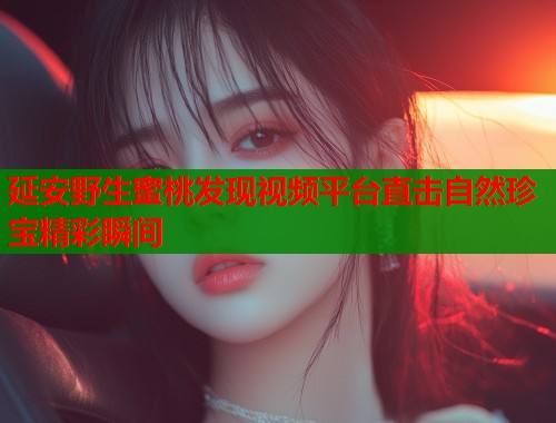延安野生蜜桃发现视频平台直击自然珍宝精彩瞬间  第1张