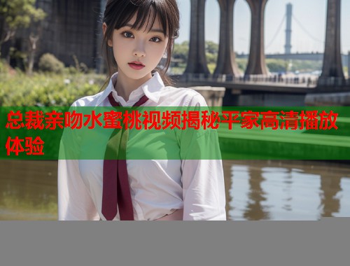 总裁亲吻水蜜桃视频揭秘平家高清播放体验  第2张