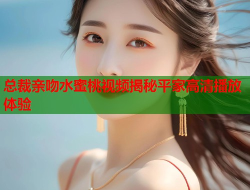 总裁亲吻水蜜桃视频揭秘平家高清播放体验  第1张