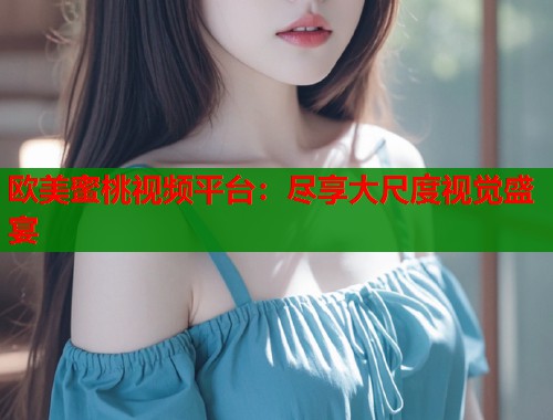 欧美蜜桃视频平台：尽享大尺度视觉盛宴  第1张