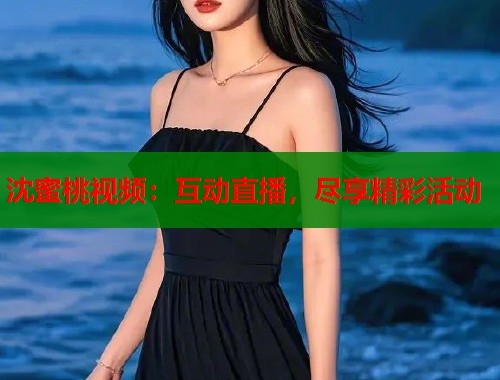沈蜜桃视频：互动直播，尽享精彩活动  第2张