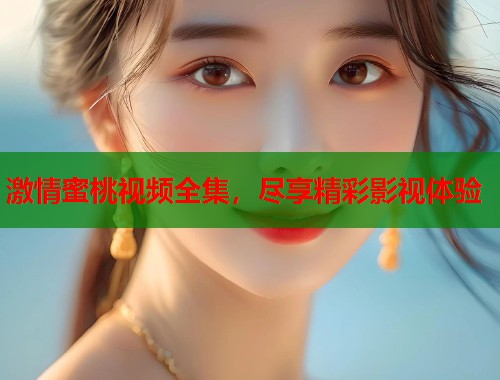 激情蜜桃视频全集，尽享精彩影视体验  第1张