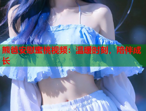 熊爸安慰蜜桃视频：温暖时刻，陪伴成长  第1张