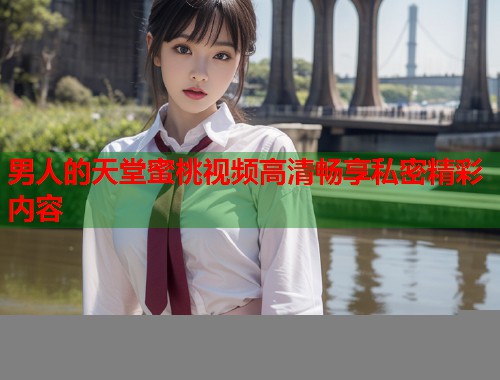 男人的天堂蜜桃视频高清畅享私密精彩内容  第1张