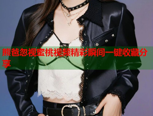 熊爸忽视蜜桃视频精彩瞬间一键收藏分享  第1张