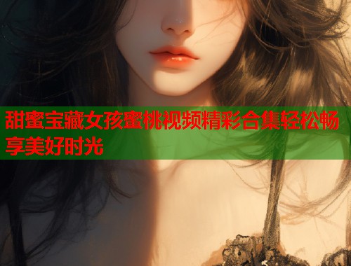 甜蜜宝藏女孩蜜桃视频精彩合集轻松畅享美好时光  第1张