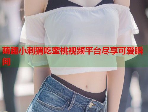 萌趣小刺猬吃蜜桃视频平台尽享可爱瞬间  第2张