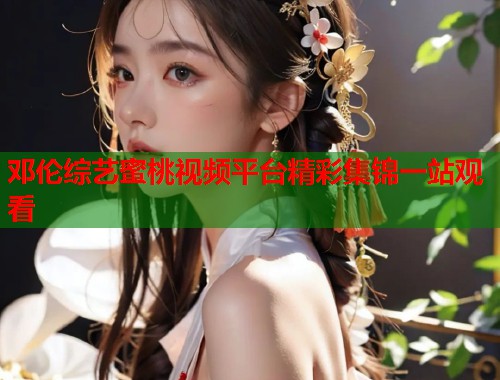 邓伦综艺蜜桃视频平台精彩集锦一站观看  第1张