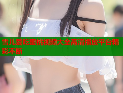 雪儿爱吃蜜桃视频大全高清播放平台精彩不断  第1张