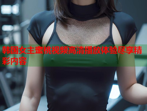 韩国女主蜜桃视频高清播放体验尽享精彩内容  第1张