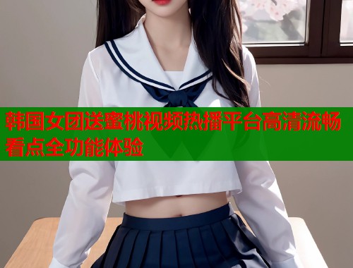 韩国女团送蜜桃视频热播平台高清流畅看点全功能体验  第2张