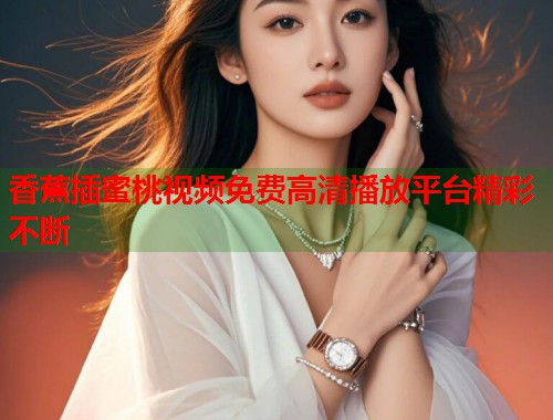 香蕉插蜜桃视频免费高清播放平台精彩不断  第1张