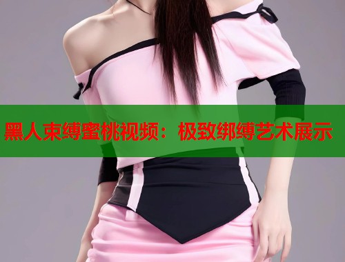 黑人束缚蜜桃视频：极致绑缚艺术展示  第2张